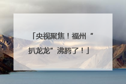央视聚焦！福州“扒龙龙”沸腾了！