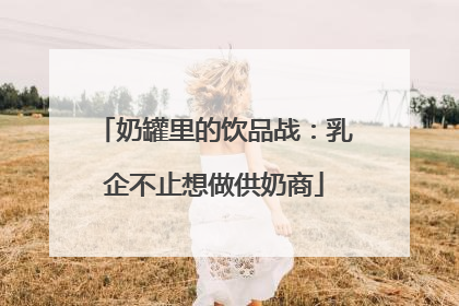 奶罐里的饮品战：乳企不止想做供奶商