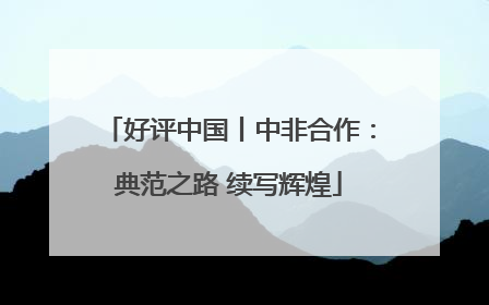 好评中国丨中非合作：典范之路 续写辉煌