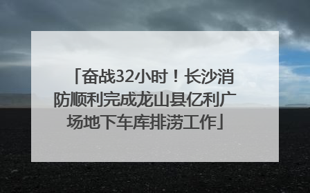 奋战32小时！长沙消防顺利完成龙山县亿利广场地下车库排涝工作