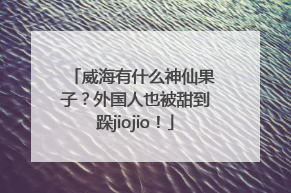 威海有什么神仙果子？外国人也被甜到跺jiojio！