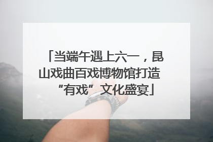 当端午遇上六一，昆山戏曲百戏博物馆打造“有戏”文化盛宴