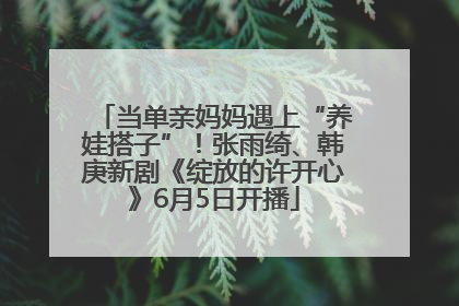 当单亲妈妈遇上“养娃搭子”！张雨绮、韩庚新剧《绽放的许开心》6月5日开播