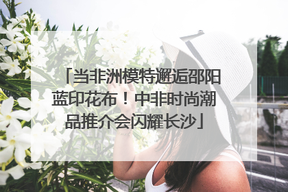 当非洲模特邂逅邵阳蓝印花布！中非时尚潮品推介会闪耀长沙
