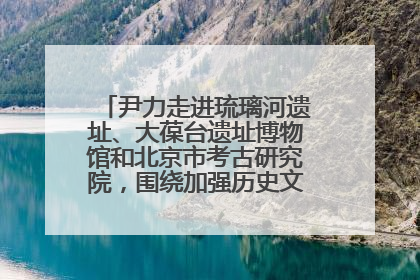 尹力走进琉璃河遗址、大葆台遗址博物馆和北京市考古研究院，围绕加强历史文化名城保护调研