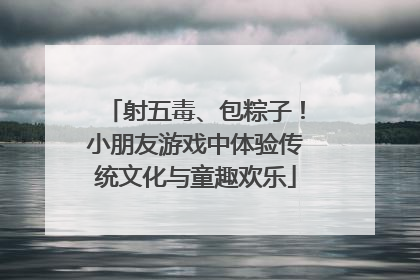 射五毒、包粽子！小朋友游戏中体验传统文化与童趣欢乐