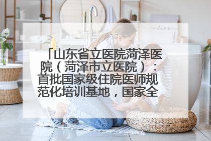 山东省立医院菏泽医院（菏泽市立医院）：首批国家级住院医师规范化培训基地，国家全科医生转岗培训基地
