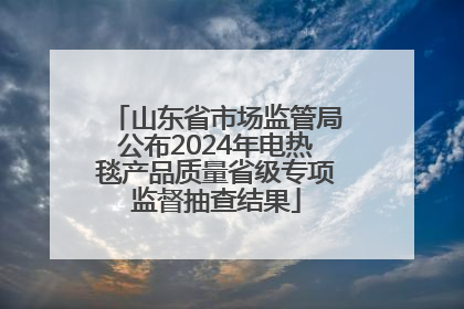山东省市场监管局公布2024年电热毯产品质量省级专项监督抽查结果