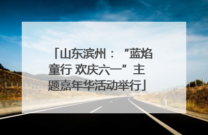 山东滨州：“蓝焰童行 欢庆六一”主题嘉年华活动举行