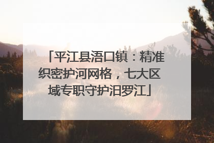 平江县浯口镇：精准织密护河网格，七大区域专职守护汨罗江