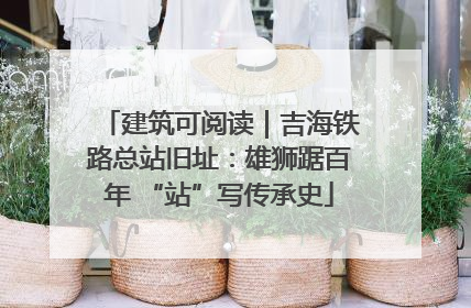 建筑可阅读｜吉海铁路总站旧址：雄狮踞百年 “站”写传承史