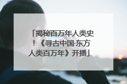 揭秘百万年人类史！《寻古中国·东方人类百万年》开播
