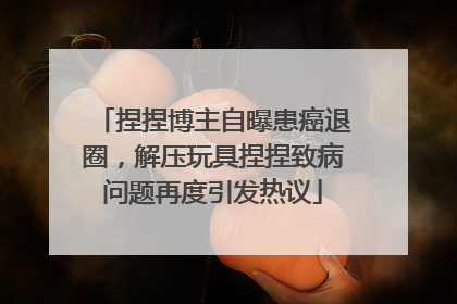捏捏博主自曝患癌退圈，解压玩具捏捏致病问题再度引发热议