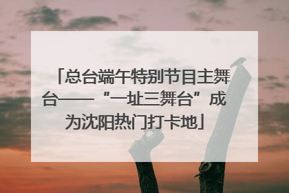 总台端午特别节目主舞台——“一址三舞台”成为沈阳热门打卡地