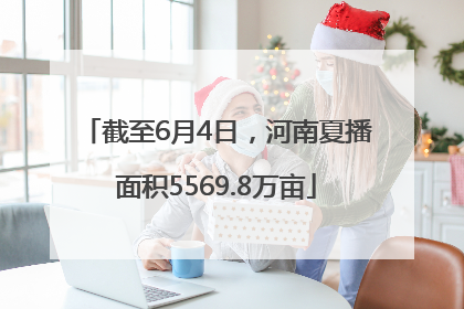 截至6月4日，河南夏播面积5569.8万亩