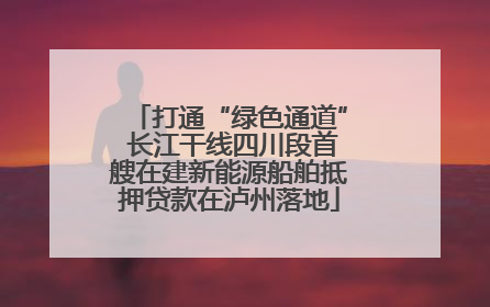 打通“绿色通道” 长江干线四川段首艘在建新能源船舶抵押贷款在泸州落地