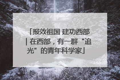 报效祖国 建功西部｜在西部，有一群“追光”的青年科学家