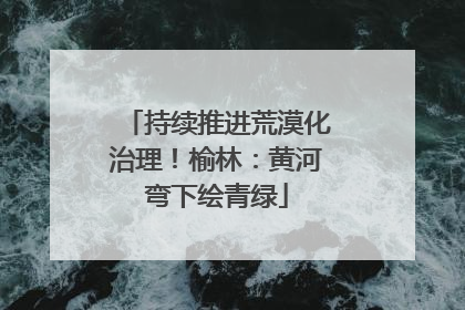 持续推进荒漠化治理！榆林：黄河弯下绘青绿