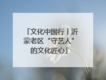 文化中国行丨沂蒙老区“守艺人”的文化匠心
