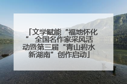 文学赋能“福地怀化” 全国名作家采风活动暨第三届“青山碧水新湖南”创作启动