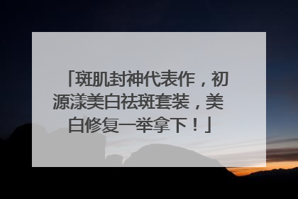 斑肌封神代表作，初源漾美白祛斑套装，美白修复一举拿下！