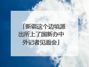 新疆这个边境派出所上了国新办中外记者见面会