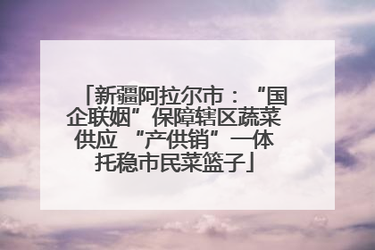 新疆阿拉尔市：“国企联姻”保障辖区蔬菜供应 “产供销”一体托稳市民菜篮子
