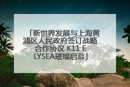 新世界发展与上海黄浦区人民政府签订战略合作协议 K11 ELYSEA璀璨启幕