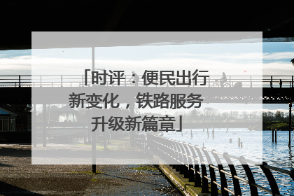 时评：便民出行新变化，铁路服务升级新篇章
