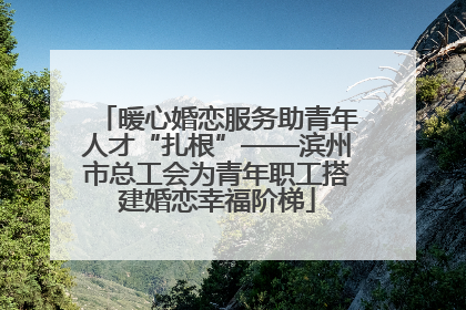 暖心婚恋服务助青年人才“扎根”——滨州市总工会为青年职工搭建婚恋幸福阶梯