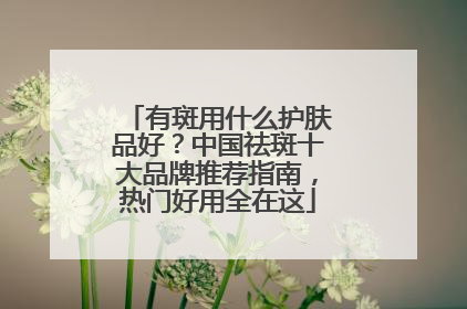 有斑用什么护肤品好？中国祛斑十大品牌推荐指南，热门好用全在这