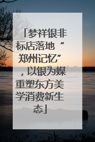 梦祥银非标店落地“郑州记忆”，以银为媒重塑东方美学消费新生态