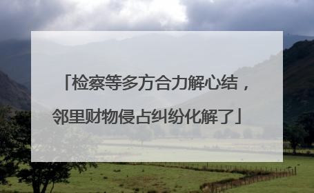 检察等多方合力解心结，邻里财物侵占纠纷化解了