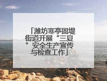 潍坊寒亭固堤街道开展“三夏”安全生产宣传与检查工作