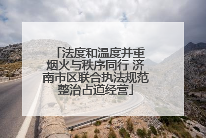 法度和温度并重 烟火与秩序同行 济南市区联合执法规范整治占道经营