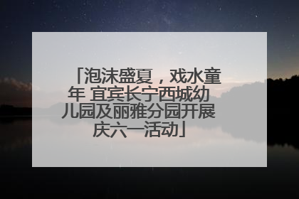 泡沫盛夏，戏水童年 宜宾长宁西城幼儿园及丽雅分园开展庆六一活动