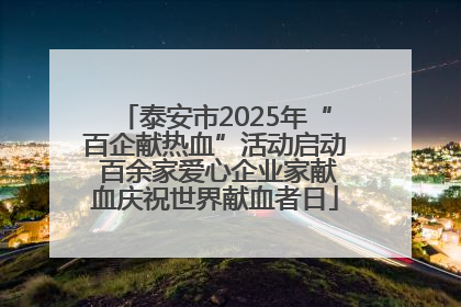 泰安市2025年“百企献热血”活动启动 百余家爱心企业家献血庆祝世界献血者日