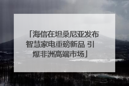海信在坦桑尼亚发布智慧家电重磅新品 引爆非洲高端市场