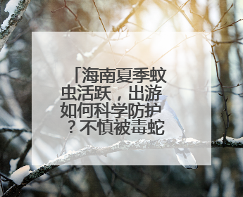 海南夏季蚊虫活跃，出游如何科学防护？不慎被毒蛇咬伤怎么办？专家建议→