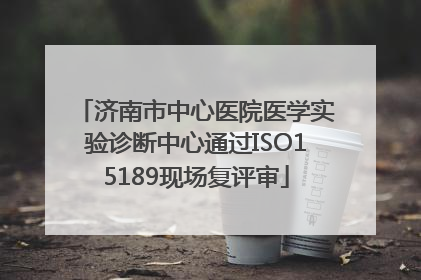 济南市中心医院医学实验诊断中心通过ISO15189现场复评审