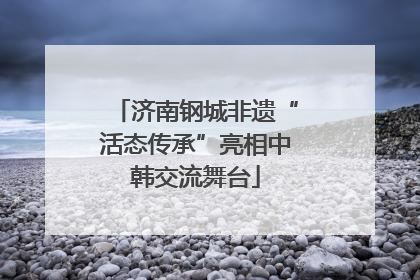 济南钢城非遗“活态传承”亮相中韩交流舞台