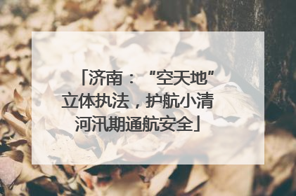 济南：“空天地”立体执法，护航小清河汛期通航安全