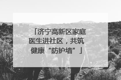 济宁高新区家庭医生进社区，共筑健康“防护墙”