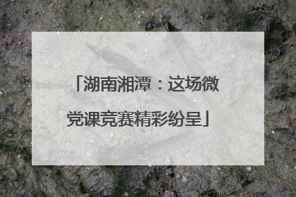 湖南湘潭：这场微党课竞赛精彩纷呈