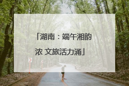 湖南：端午湘韵浓 文旅活力涌