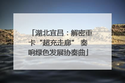 湖北宜昌：解密重卡“超充走廊” 奏响绿色发展协奏曲