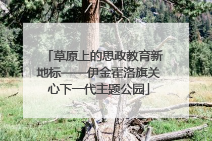 草原上的思政教育新地标——伊金霍洛旗关心下一代主题公园
