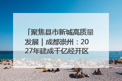 聚焦县市新城高质量发展｜成都崇州：2027年建成千亿经开区、2029年GDP突破750亿元