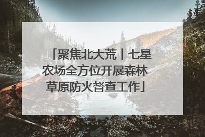 聚焦北大荒丨七星农场全方位开展森林草原防火督查工作