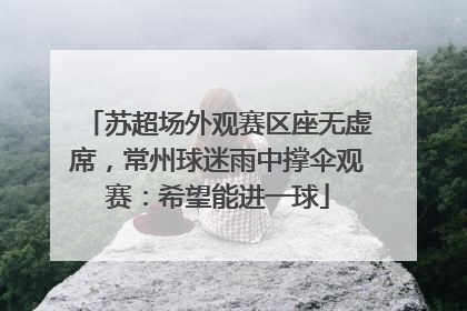 苏超场外观赛区座无虚席，常州球迷雨中撑伞观赛：希望能进一球
